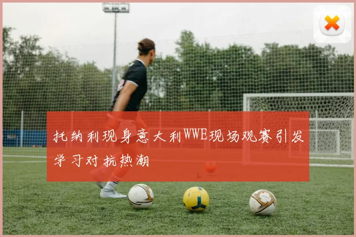 托纳利现身意大利WWE现场观赛引发学习对抗热潮