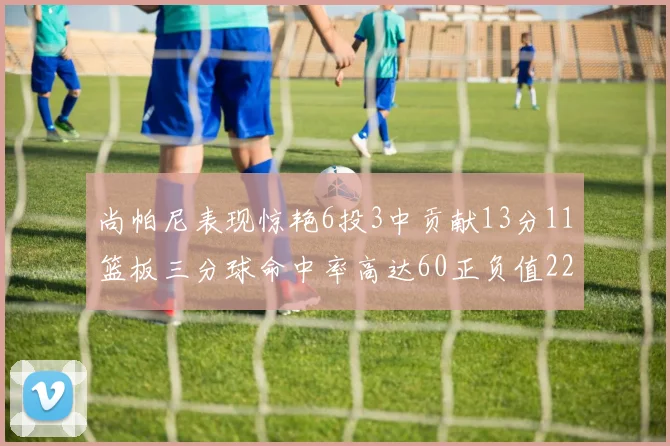 尚帕尼表现惊艳6投3中贡献13分11篮板三分球命中率高达60正负值22