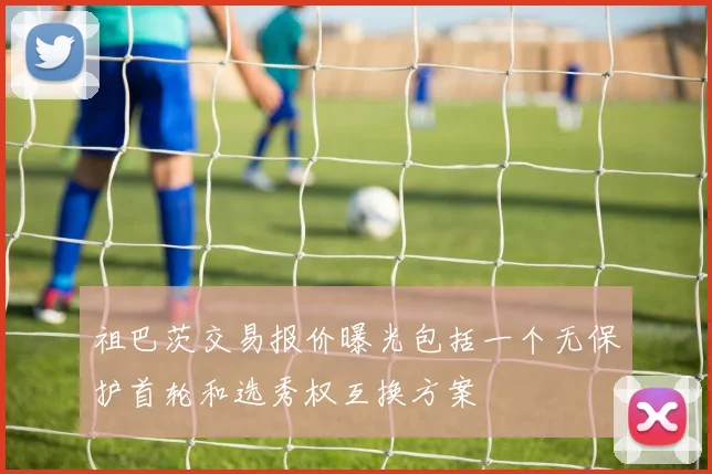 祖巴茨交易报价曝光包括一个无保护首轮和选秀权互换方案