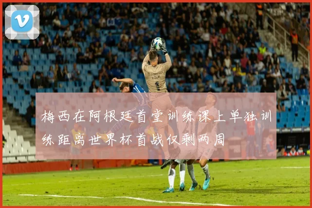 梅西在阿根廷首堂训练课上单独训练距离世界杯首战仅剩两周