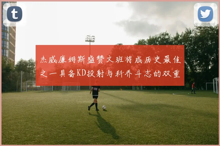 杰威廉姆斯盛赞文班将成历史最佳之一具备KD投射与科乔斗志的双重优势