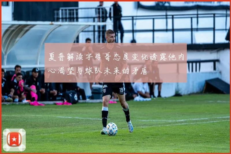 夏普解读字母哥态度变化透露他内心渴望与球队未来的矛盾