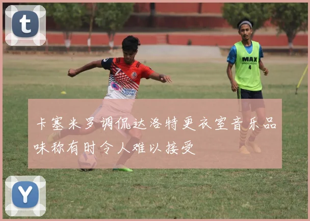 卡塞米罗调侃达洛特更衣室音乐品味称有时令人难以接受
