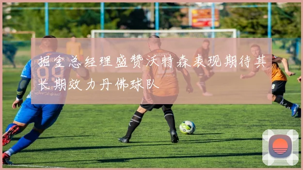 掘金总经理盛赞沃特森表现期待其长期效力丹佛球队