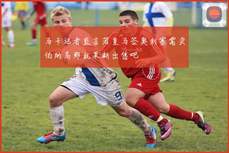 马卡记者直言若皇马签奥利塞需卖伯纳乌那就果断出售吧