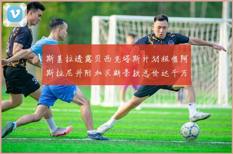 斯基拉透露贝西克塔斯计划租借阿斯拉尼并附加买断条款总价达千万级别
