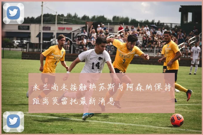 米兰尚未接触热苏斯与阿森纳保持距离莫雷托最新消息