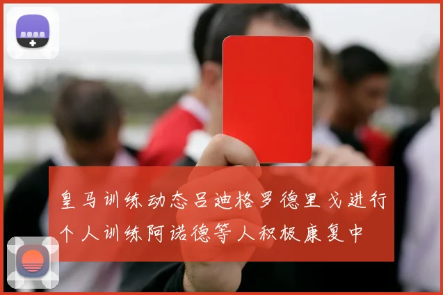 皇马训练动态吕迪格罗德里戈进行个人训练阿诺德等人积极康复中