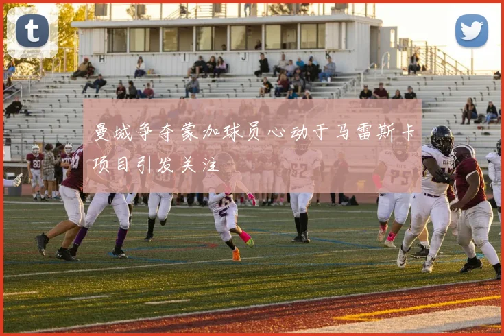 曼城争夺蒙加球员心动于马雷斯卡项目引发关注