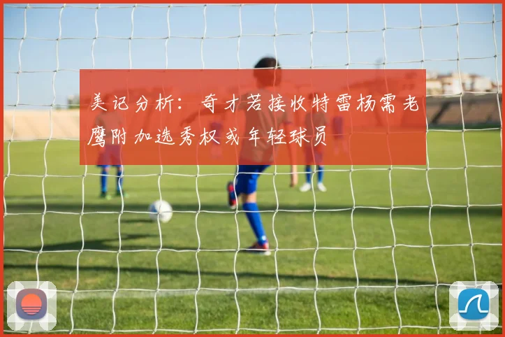 美记分析：奇才若接收特雷杨需老鹰附加选秀权或年轻球员