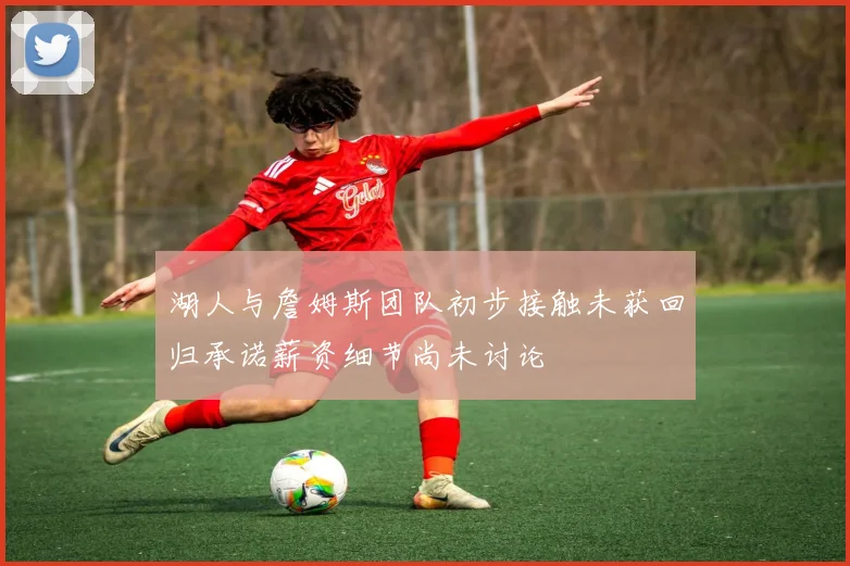 湖人与詹姆斯团队初步接触未获回归承诺薪资细节尚未讨论