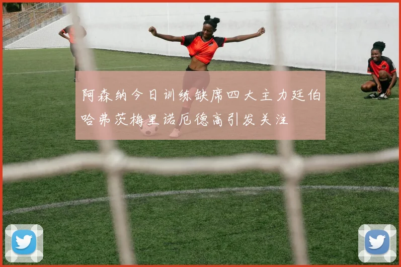 阿森纳今日训练缺席四大主力廷伯哈弗茨梅里诺厄德高引发关注