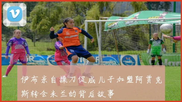 伊布亲自操刀促成儿子加盟阿贾克斯转会米兰的背后故事
