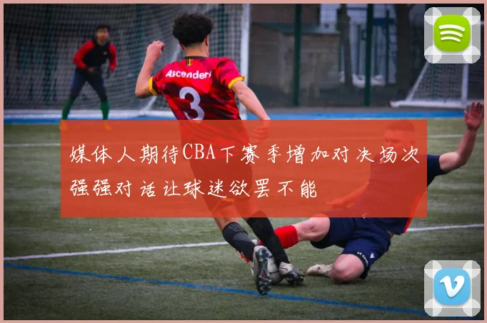 媒体人期待CBA下赛季增加对决场次强强对话让球迷欲罢不能