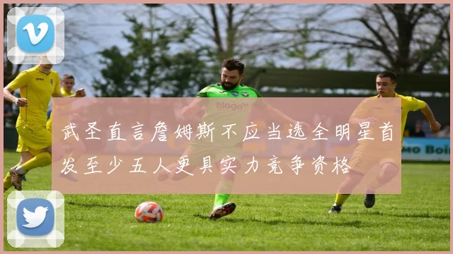 武圣直言詹姆斯不应当选全明星首发至少五人更具实力竞争资格