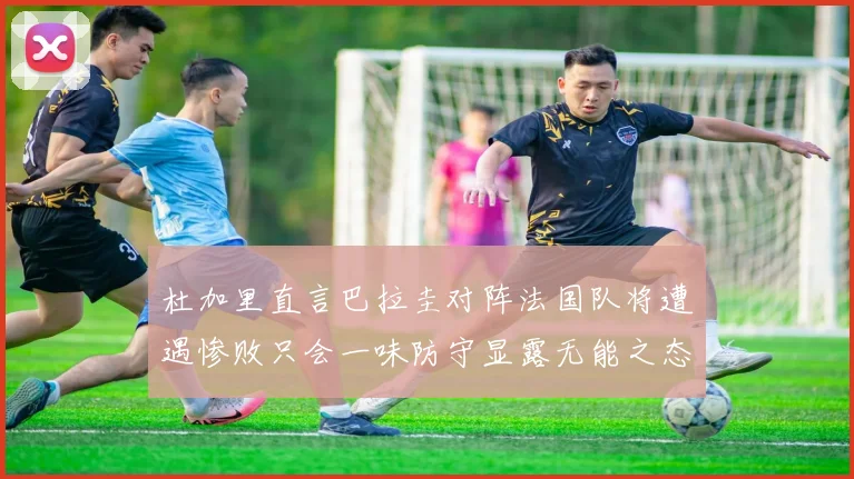 杜加里直言巴拉圭对阵法国队将遭遇惨败只会一味防守显露无能之态