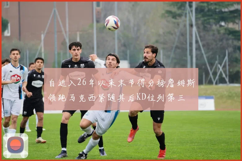 自进入26年以来末节得分榜詹姆斯领跑马克西紧随其后KD位列第三