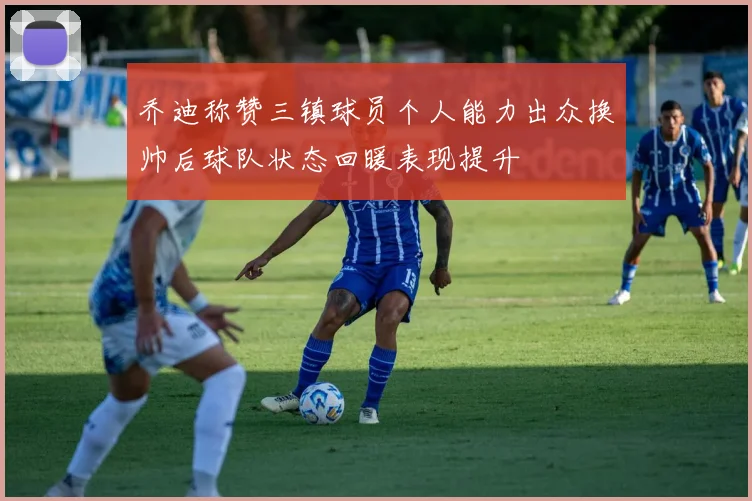 乔迪称赞三镇球员个人能力出众换帅后球队状态回暖表现提升