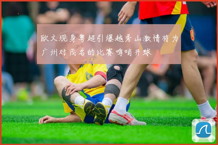 欧文现身粤超引爆越秀山激情将为广州对茂名的比赛鸣哨开球