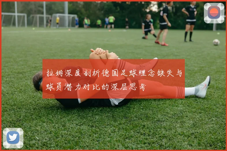 拉姆深度剖析德国足球理念缺失与球员潜力对比的深层思考